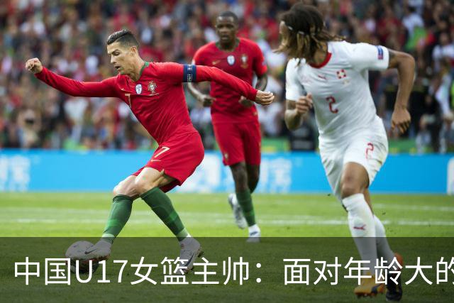 中国U17女篮主帅：面对年龄大的职业俱乐部 队员们打出了团队篮球