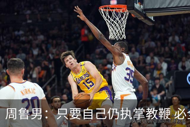 周鲁男：只要自己仍执掌教鞭 必全力以赴实现华大男篮的十冠荣耀
