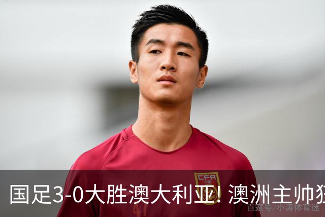 国足3-0大胜澳大利亚! 澳洲主帅狂赞中国队一人, 他撑起男足的未来