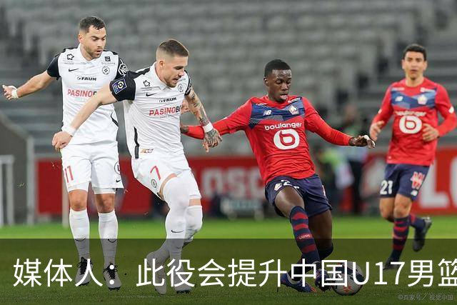 媒体人：此役会提升中国U17男篮的信心 大家该相信自己是有实力的