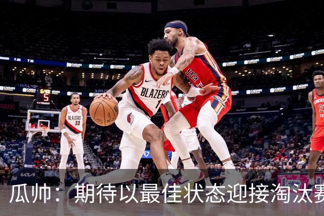瓜帅：期待以最佳状态迎接淘汰赛 小组赛踢得很顺